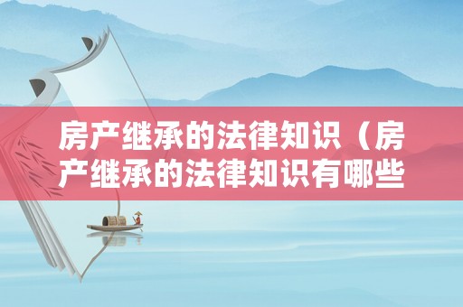 房產(chǎn)繼承的法律知識(shí)（房產(chǎn)繼承的法律知識(shí)有哪些）