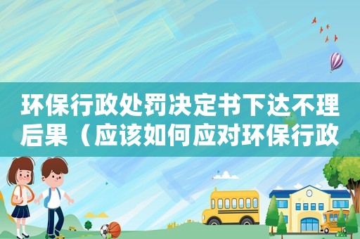 環(huán)保行政處罰決定書下達不理后果（應該如何應對環(huán)保行政處罰決定書）