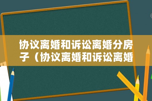 協(xié)議離婚和訴訟離婚分房子（協(xié)議離婚和訴訟離婚的利弊）