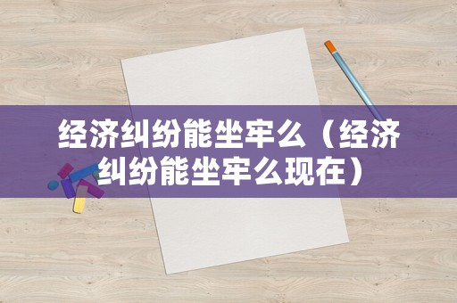 經(jīng)濟糾紛能坐牢么（經(jīng)濟糾紛能坐牢么現(xiàn)在）