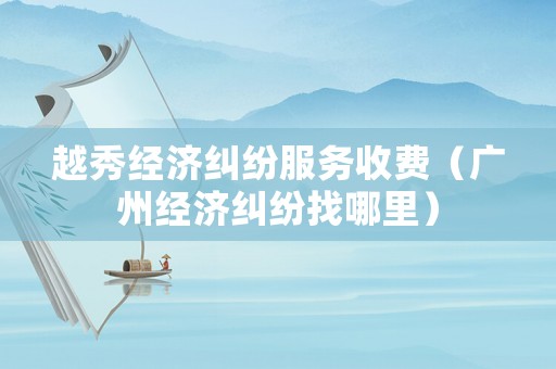 越秀經(jīng)濟(jì)糾紛服務(wù)收費（廣州經(jīng)濟(jì)糾紛找哪里）