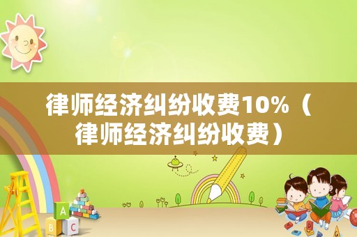 律師經(jīng)濟(jì)糾紛收費(fèi)10%（律師經(jīng)濟(jì)糾紛收費(fèi)）