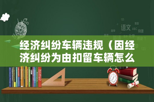 經(jīng)濟(jì)糾紛車(chē)輛違規(guī)（因經(jīng)濟(jì)糾紛為由扣留車(chē)輛怎么辦）