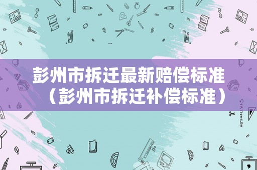 彭州市拆遷最新賠償標(biāo)準(zhǔn)（彭州市拆遷補(bǔ)償標(biāo)準(zhǔn)）