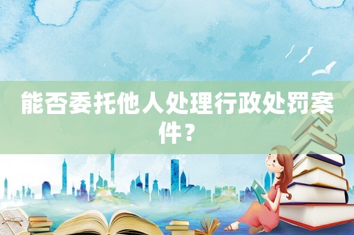 能否委托他人處理行政處罰案件？