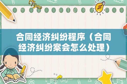 合同經(jīng)濟(jì)糾紛程序（合同經(jīng)濟(jì)糾紛案會(huì)怎么處理）