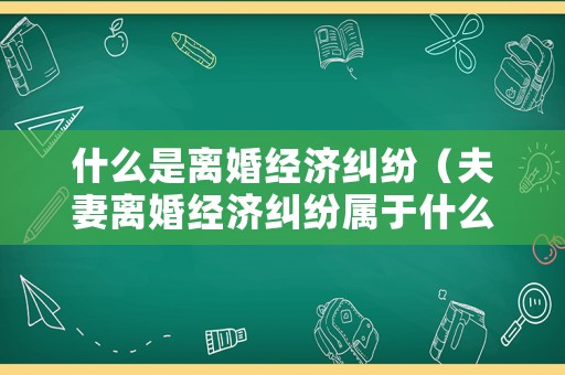 什么是離婚經(jīng)濟糾紛（夫妻離婚經(jīng)濟糾紛屬于什么案件）