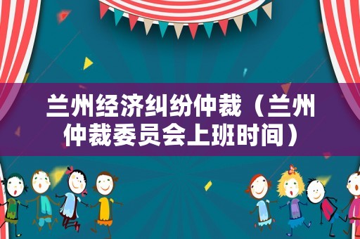 蘭州經(jīng)濟(jì)糾紛仲裁（蘭州仲裁委員會(huì)上班時(shí)間）