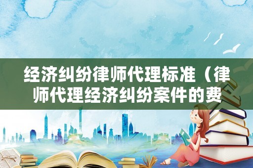 經(jīng)濟糾紛律師代理標(biāo)準(zhǔn)（律師代理經(jīng)濟糾紛案件的費用）
