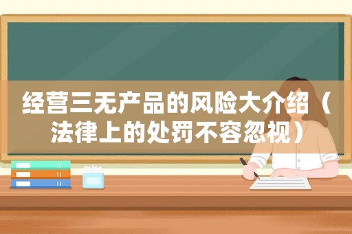 經(jīng)營三無產(chǎn)品的風(fēng)險(xiǎn)大介紹（法律上的處罰不容忽視）