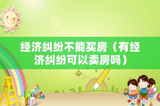 經(jīng)濟(jì)糾紛不能買房（有經(jīng)濟(jì)糾紛可以賣房嗎）
