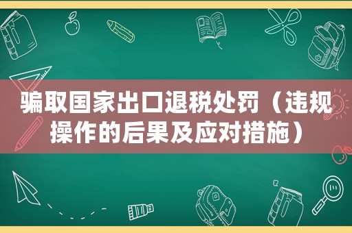 騙取國家出口退稅處罰（違規(guī)操作的后果及應(yīng)對措施）