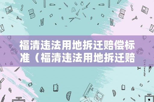福清違法用地拆遷賠償標(biāo)準(zhǔn)（福清違法用地拆遷賠償標(biāo)準(zhǔn)最新）