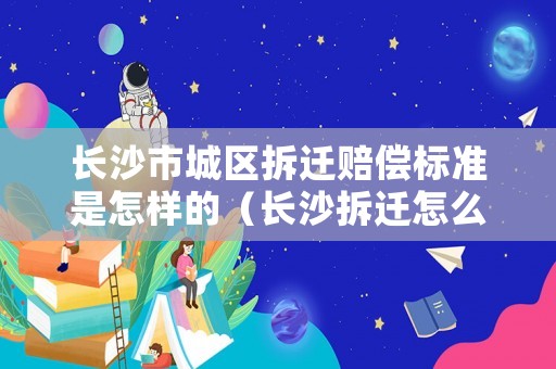 長沙市城區(qū)拆遷賠償標準是怎樣的（長沙拆遷怎么補償）