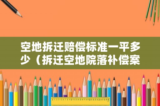 空地拆遷賠償標(biāo)準(zhǔn)一平多少（拆遷空地院落補(bǔ)償案例）