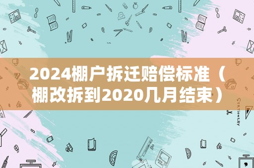 2024棚戶拆遷賠償標準（棚改拆到2020幾月結(jié)束）