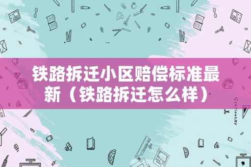 鐵路拆遷小區(qū)賠償標準最新（鐵路拆遷怎么樣）