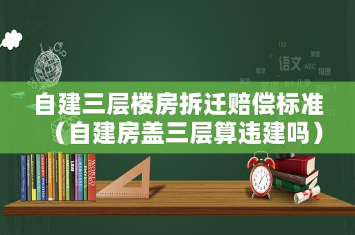 自建三層樓房拆遷賠償標(biāo)準(zhǔn)（自建房蓋三層算違建嗎）