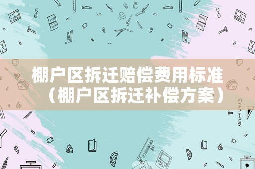 棚戶區(qū)拆遷賠償費(fèi)用標(biāo)準(zhǔn)（棚戶區(qū)拆遷補(bǔ)償方案）