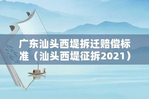 廣東汕頭西堤拆遷賠償標準（汕頭西堤征拆2021）