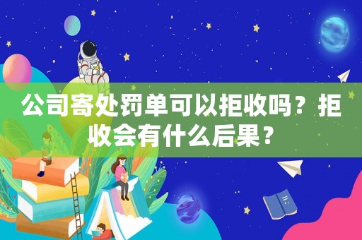 公司寄處罰單可以拒收嗎？拒收會(huì)有什么后果？
