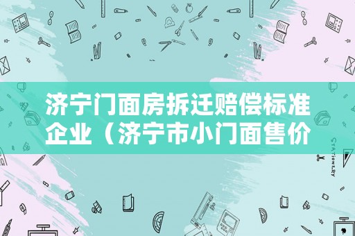 濟(jì)寧門面房拆遷賠償標(biāo)準(zhǔn)企業(yè)（濟(jì)寧市小門面售價(jià)）