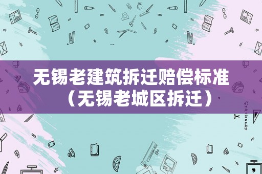 無錫老建筑拆遷賠償標(biāo)準(zhǔn)（無錫老城區(qū)拆遷）