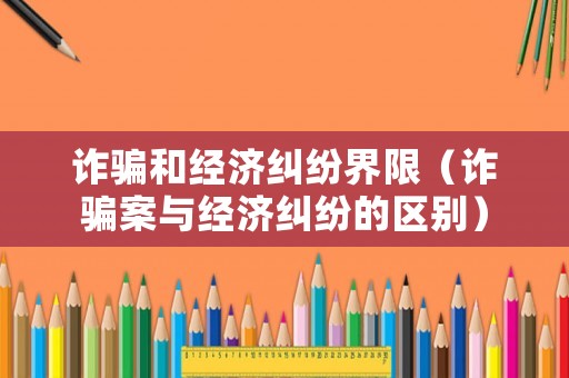 詐騙和經(jīng)濟糾紛界限（詐騙案與經(jīng)濟糾紛的區(qū)別）