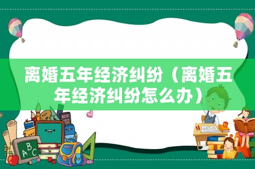 離婚五年經(jīng)濟(jì)糾紛（離婚五年經(jīng)濟(jì)糾紛怎么辦）