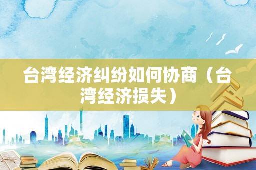 臺灣經(jīng)濟糾紛如何協(xié)商（臺灣經(jīng)濟損失）