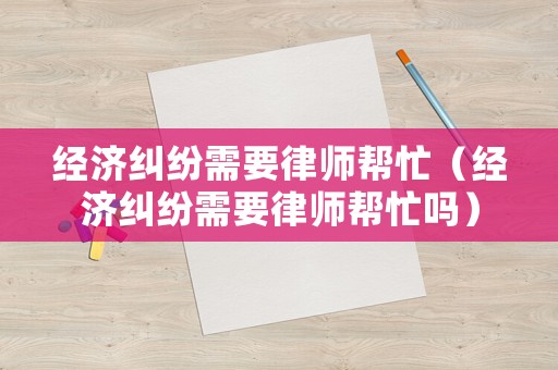 經(jīng)濟糾紛需要律師幫忙（經(jīng)濟糾紛需要律師幫忙嗎）
