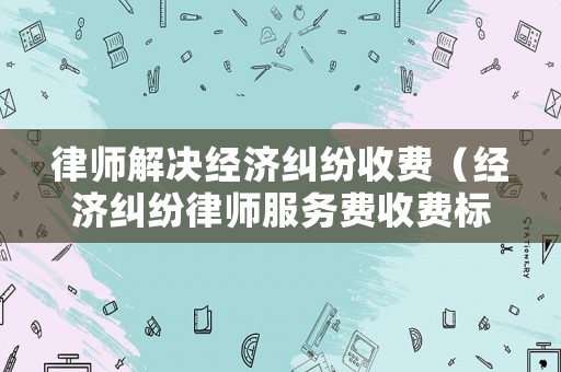 律師解決經(jīng)濟糾紛收費（經(jīng)濟糾紛律師服務費收費標準）