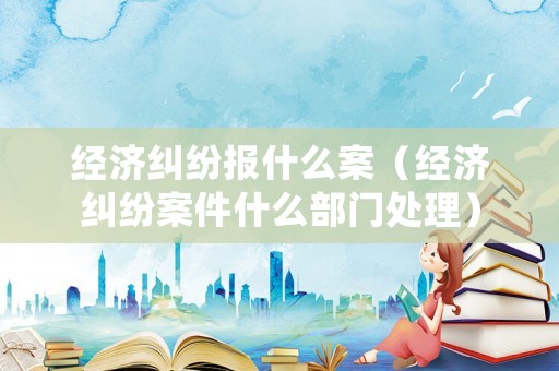經(jīng)濟(jì)糾紛報(bào)什么案（經(jīng)濟(jì)糾紛案件什么部門處理）