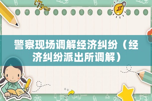 警察現(xiàn)場調(diào)解經(jīng)濟(jì)糾紛（經(jīng)濟(jì)糾紛派出所調(diào)解）