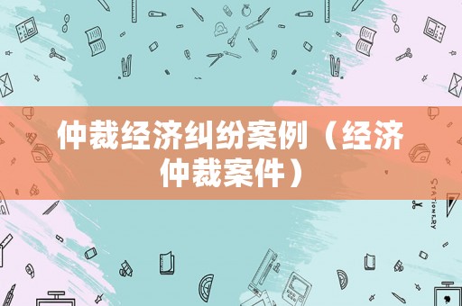 仲裁經(jīng)濟(jì)糾紛案例（經(jīng)濟(jì)仲裁案件）