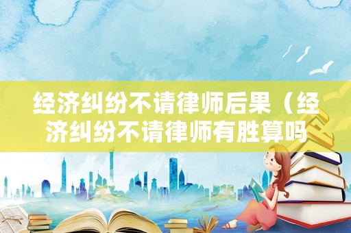 經(jīng)濟糾紛不請律師后果（經(jīng)濟糾紛不請律師有勝算嗎）
