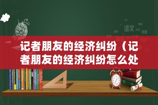 記者朋友的經(jīng)濟(jì)糾紛（記者朋友的經(jīng)濟(jì)糾紛怎么處理）