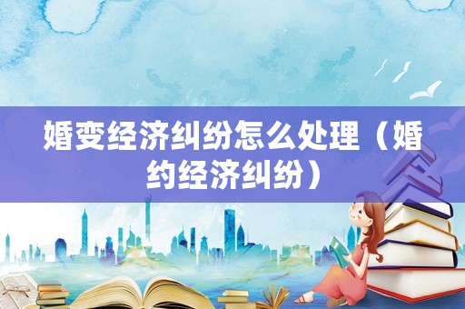 婚變經(jīng)濟(jì)糾紛怎么處理（婚約經(jīng)濟(jì)糾紛）
