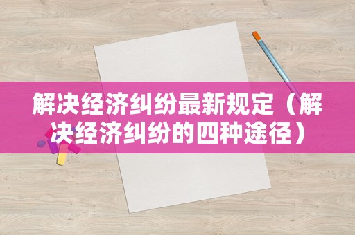 解決經(jīng)濟(jì)糾紛最新規(guī)定（解決經(jīng)濟(jì)糾紛的四種途徑）