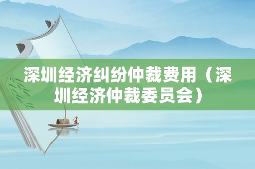 深圳經(jīng)濟(jì)糾紛仲裁費(fèi)用（深圳經(jīng)濟(jì)仲裁委員會(huì)）