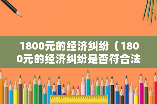 1800元的經(jīng)濟(jì)糾紛（1800元的經(jīng)濟(jì)糾紛是否符合法院立案標(biāo)準(zhǔn)?）