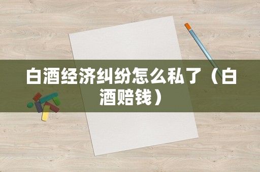 白酒經(jīng)濟(jì)糾紛怎么私了（白酒賠錢）