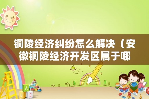 銅陵經(jīng)濟糾紛怎么解決（安徽銅陵經(jīng)濟開發(fā)區(qū)屬于哪個區(qū)）