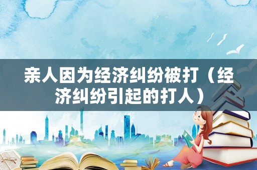 親人因?yàn)榻?jīng)濟(jì)糾紛被打（經(jīng)濟(jì)糾紛引起的打人）