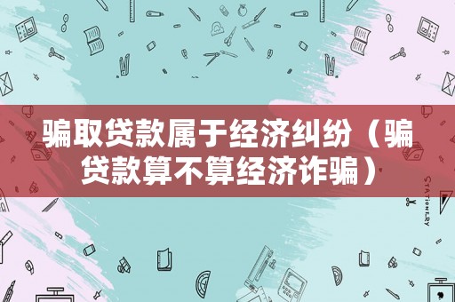 騙取貸款屬于經(jīng)濟糾紛（騙貸款算不算經(jīng)濟詐騙）