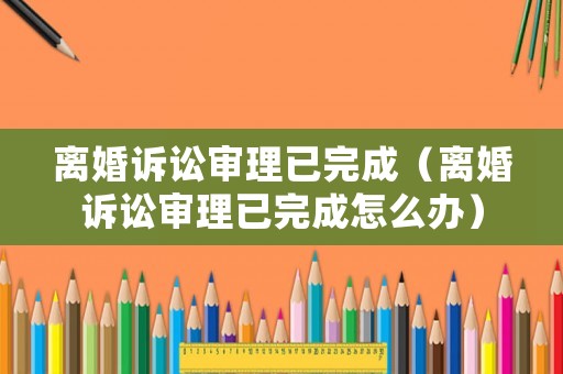 離婚訴訟審理已完成（離婚訴訟審理已完成怎么辦）
