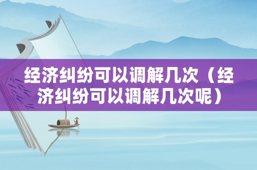 經(jīng)濟糾紛可以調(diào)解幾次（經(jīng)濟糾紛可以調(diào)解幾次呢）