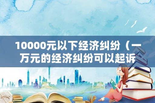 10000元以下經(jīng)濟(jì)糾紛（一萬(wàn)元的經(jīng)濟(jì)糾紛可以起訴嗎）