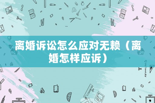 離婚訴訟怎么應(yīng)對(duì)無(wú)賴（離婚怎樣應(yīng)訴）
