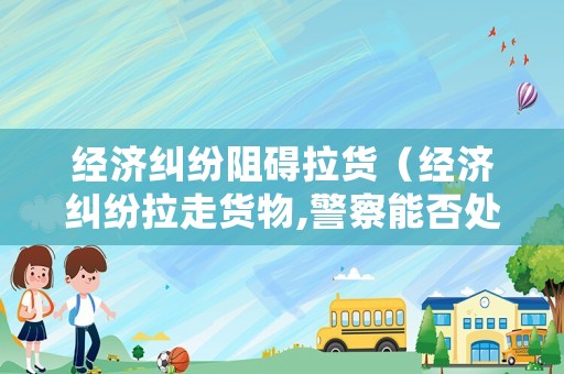 經(jīng)濟(jì)糾紛阻礙拉貨（經(jīng)濟(jì)糾紛拉走貨物,警察能否處理）